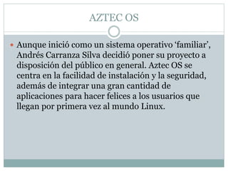 AZTEC OS
 Aunque inició como un sistema operativo ‘familiar’,
Andrés Carranza Silva decidió poner su proyecto a
disposición del público en general. Aztec OS se
centra en la facilidad de instalación y la seguridad,
además de integrar una gran cantidad de
aplicaciones para hacer felices a los usuarios que
llegan por primera vez al mundo Linux.
 