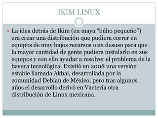 IKIM LINUX
 La idea detrás de Ikim (en maya “búho pequeño”)
era crear una distribución que pudiera correr en
equipos de muy bajos recursos o en desuso para que
la mayor cantidad de gente pudiera instalarlo en sus
equipos y con ello ayudar a resolver el problema de la
basura tecnológica. Existió en 2008 una versión
estable llamada Akbal, desarrollada por la
comunidad Debian de México, pero tras algunos
años el desarrollo derivó en Vacteria otra
distribución de Linux mexicana.
 
