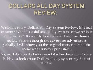 Welcome to my Dollars All Day system Review. Is it real
or scam? What does dollars all day system software? Is it
really works? It recently lunched and I read my honest
review about it though the advertiser advertises it
globally. I will show you the original matter behind the
scene what is never published.
So, read it sincerely before you take the dissection to buy
it. Have a look about Dollars all day system my honest
review.
 