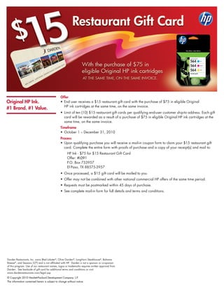 Offer
Original HP Ink.                                •	 End	user	receives	a	$15	restaurant	gift	card	with	the	purchase	of	$75	in	eligible	Original		
                                                	 HP	ink	cartridges	at	the	same	time,	on	the	same	invoice.	
#1 Brand. #1 Value.
                                                •	 	 imit	of	ten	(10)	$15	restaurant	gift	cards	per	qualifying	end-user	customer	ship-to	address.	Each	gift	
                                                   L
                                                   card	will	be	rewarded	as	a	result	of	a	purchase	of	$75	in	eligible	Original	HP	ink	cartridges	at	the	
                                                   same	time,	on	the	same	invoice.	
                                                Timeframe
                                                •	 October	1	–	December	31,	2010
                                                Process
                                                •	 	 pon	qualifying	purchase	you	will	receive	a	mail-in	coupon	form	to	claim	your	$15	restaurant	gift	
                                                   U
                                                   card.	Complete	the	entire	form	with	proofs	of	purchase	and	a	copy	of	your	receipt(s)	and	mail	to:	
                                                      HP	Ink	-	$75	for	$15	Restaurant	Gift	Card
                                                      Offer:	#L091
                                                      P.O.	Box	753957
                                                      El	Paso,	TX	88575-3957
                                                •	 	 nce	processed,	a	$15	gift	card	will	be	mailed	to	you.
                                                   O
                                                •	 	 ffer	may	not	be	combined	with	other	national	commercial	HP	offers	of	the	same	time	period.
                                                   O
                                                •	 	 equests	must	be	postmarked	within	45	days	of	purchase.	
                                                   R
                                                •	 See	complete	mail-in	form	for	full	details	and	terms	and	conditions.




Darden	Restaurants,	Inc.	owns	(Red	Lobster®,	Olive	Garden®,	LongHorn	Steakhouse®,	Bahama	
Breeze®,	and	Seasons	52®)	and	is	not	affiliated	with	HP.		Darden	is	not	a	sponsor	or	co-sponsor	
of	this	program.	Use	of	our	restaurant	names,	logos	or	trademarks	requires	written	approval	from	
Darden.		See	backside	of	gift	card	for	additional	terms	and	conditions	or	visit		
www.dardenrestaurants.com/legal.asp	
©	Copyright	2010	Hewlett-Packard	Development	Company.	L.P.	
The	information	contained	herein	is	subject	to	change	without	notice.
 