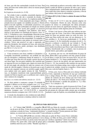 de Jesus, que irão dar continuidade à missão de Jesus. Para
tanto, precisam estar unidos (dois a dois) no mesmo projeto
de libertação.
b. Exigências da missão (vv. 8-10)
12. Ser cristão é estar a caminho, assumindo algumas con-
dições básicas. Elas não são o conteúdo da missão, mas
formas de realizá-la com sucesso. As exigências podem ser
sintetizadas assim: 1. Estar preparados para longa e difícil
jornada (levar um cajado e ter sandálias aos pés); 2. Desim-
pedir-se de todo supérfluo. A sobriedade caracteriza o cris-
tão a caminho: nem pão (sobriedade em relação aos alimen-
tos, dependência), nem sacola para guardar as possíveis
doações (sacola de mendigos), nem dinheiro, nem duas
túnicas (o que poderia ser ostentação de riqueza e luxo, vv.
8-9); 3. Contentar-se com a hospitalidade oferecida (a esta-
da prolongada era devida, provavelmente, ao tempo neces-
sário para a fundação de uma comunidade. O evangelho, ao
ser escrito, sacramentava uma prática já existente entre os
cristãos). Talvez seja possível ver aqui a superação, por
parte dos discípulos, das tentações de Jesus, não menciona-
das por Marcos (posse, poder, prestígio), mas detalhadas
por Mt 4,1-11 e Lc 4,1-13.
c. O evangelho provoca rupturas (v. 11)
13. Como aconteceu com Jesus, também os discípulos e o
Evangelho encontrarão resistências: má acolhida em rela-
ção aos discípulos e indiferença diante do anúncio (v. 11).
A ordem que Jesus lhes dá é de sacudir a poeira dos pés ao
sair desse lugar. Era um gesto simbólico dos israelitas que,
ao ingressar de novo no próprio país, depois de terem esta-
do em terra pagã, não queriam ter nada em comum com o
modo de vida dos pagãos. Libertar-se da poeira que se gru-
dou aos pés enquanto estavam em território pagão signifi-
cava ruptura total com aquele sistema de vida. Fazendo
isso, os discípulos transferem toda responsabilidade pela
rejeição da Palavra àqueles que os acolheram mal e rejeita-
ram o anúncio do evangelho.
d. Jesus e os cristãos têm idêntica missão (vv. 12-13)
14. Os doze partem e começam a pregar. O conteúdo da
pregação é idêntico ao de Jesus (compare com 1,15: “Con-
vertam-se e creiam no evangelho”), acompanhado pelas
mesmas ações realizadas por Jesus: expulsavam muitos
demônios (compare com 1,21-28.32-34.39) e curavam
numerosos doentes (compare com 1,30-31.40-45; 2,3-12).
15. A missão dos discípulos (e dos cristãos) em nada difere
da de Jesus: todos anunciam a mudança radical no modo de
viver, sintetizada na palavra conversão; todos têm a comum
tarefa e poder de libertar as pessoas de tudo o que é opres-
são e marginalização, simbolizadas pela expulsão de demô-
nios; todos têm como objetivo restaurar as pessoas, a fim de
que tenham vida (curar as enfermidades).
2ª leitura (Ef 1,3-14): Cristo é a síntese do amor de Deus
por nós
16. O hino de Ef 1,3-14 é uma das grandes páginas do
Novo Testamento. Dentro da carta, funciona como uma
espécie de síntese ou condensação das idéias principais.
Sendo um texto denso de significado teológico, não é pos-
sível aqui oferecer senão algumas pistas de orientação.
17. O hino é um louvor a Deus pelo que realizou nas pes-
soas por meio do Cristo. Uma breve visão panorâmica das
ações de Deus nos permite entrar no cerne do texto. As
ações que Deus realiza são estas: ele nos abençoou (v. 3),
nos escolheu (v. 4), havia-nos predestinado (v. 5), derra-
mou a graça (v. 6), fez transbordar sua graça em nós (v. 8),
deu-nos a conhecer o mistério de sua vontade (v. 9) que
realizou, em Cristo, na plenitude dos tempos (v. 10). O
texto bendiz (reconhece) que Deus é ação misericordiosa na
história, beneficiando não a si próprio, mas às pessoas do
mundo inteiro, quer judeus, quer pagãos.
18. As pessoas, por sua vez, são beneficiárias da graça de
Deus. Basta olhar o que acontece com elas, graças ao proje-
to de Deus e à ação do Cristo em nosso favor: nós nos tor-
namos herdeiros (v. 11), fomos predestinados (v. 11), e nos
tornamos o louvor de sua glória, nós que esperávamos em
Cristo (v. 12). Isso aconteceu não somente aos que perten-
ciam ao povo da aliança antiga, mas a todos os que ouviram
a palavra da verdade, creram no evangelho e foram marca-
dos com o selo do Espírito Santo (v. 13).
19. O hino, pois, louva a Deus pela nova aliança realizada
em Cristo, superando as barreiras de raça que condiciona-
vam a antiga aliança. De fato, o texto pode ser entendido
dentro do contexto da nova aliança que tem Cristo como
cabeça de tudo (v. 10). Nesta nova situação, temos os bene-
fícios daí decorrentes: o perdão dos pecados (v. 7), a filia-
ção (v. 5) e a eleição (v. 4).
20. Tudo isso aconteceu a partir da pessoa do Cristo. É por
ele e por causa dele que o Pai age em nosso favor, realizan-
do seu projeto de vida para todos, projeto que se prolonga,
mediante a ação do Espírito, na comunidade dos que crêem.
III. PISTAS PARA REFLEXÃO
21. A 1ª leitura (Am 7,12-15) e o evangelho (Mc 6,7-13) nos falam da vocação e missão proféti-
cas do povo de Deus. Como ser profeta hoje, em nosso país? Que tipo de religião é a nossa? Como
continuar a missão de Jesus, “expulsando demônios” e curando doentes? Nossas pastorais são liber-
tadoras, ou conservam as coisas como estão? Como enfrentar os conflitos?
22. A 2ª leitura (Ef 1,3-14) nos convida a olhar para as ações de Deus a nosso favor, realizadas
em Cristo Jesus. O que significa pertencer à nova aliança, ser filhos de Deus, povo eleito? (Obser-
vação: O hino de Efésios se presta muito bem para um “prefácio espontâneo” dentro da oração eu-
carística. Ou, quem sabe, como ação de graças após a comunhão: alguém proclama o hino e a as-
sembléia intervém com o refrão: “Bendito seja Deus”.)
 