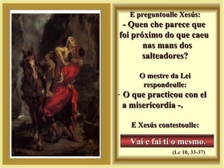 E preguntoulle Xesús:E preguntoulle Xesús:
- Quen che parece que- Quen che parece que
foi próximo do que caeufoi próximo do que caeu
nas mans dosnas mans dos
salteadores?salteadores?
O mestre da LeiO mestre da Lei
respondeulle:respondeulle:
- O que practicou con elO que practicou con el
a misericordia -.a misericordia -.
E Xesús contestoulle:E Xesús contestoulle:
Vai e fai ti o mesmo.Vai e fai ti o mesmo.
(Lc 10, 33-37)
 