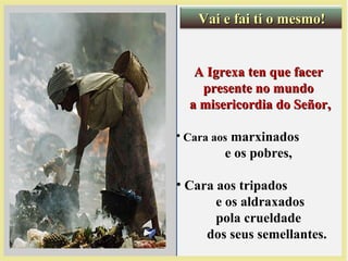 A Igrexa ten que facerA Igrexa ten que facer
presente no mundopresente no mundo
a misericordia do Señor,a misericordia do Señor,
• Cara aos marxinados
e os pobres,
• Cara aos tripados
e os aldraxados
pola crueldade
dos seus semellantes.
Vai e fai ti o mesmo!Vai e fai ti o mesmo!
 