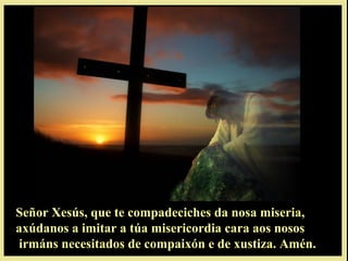 Señor Xesús, que te compadeciches da nosa miseria,Señor Xesús, que te compadeciches da nosa miseria,
axúdanos a imitar a túa misericordia cara aos nososaxúdanos a imitar a túa misericordia cara aos nosos
irmáns necesitados de compaixón e de xustiza. Amén.irmáns necesitados de compaixón e de xustiza. Amén.
 