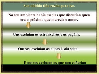 Uns excluían os estranxeiros e os pagáns.
Outros excluían os alleos á súa seita.
E outros excluían os que non coñecían
ou non practicaban a Lei de Moisés.
Sen dúbida tiña razón para iso.Sen dúbida tiña razón para iso.
No seu ambiente había escolas que discutían quen
era o próximo que merecía o amor.
 