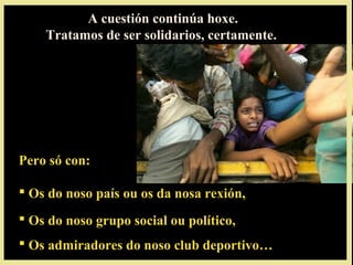 A cuestión continúa hoxe.
Tratamos de ser solidarios, certamente.
Pero só con:
 Os do noso país ou os da nosa rexión,
 Os do noso grupo social ou político,
 Os admiradores do noso club deportivo…
 