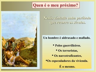 Xesús cóntalle unha parábolaXesús cóntalle unha parábola
que recorre os séculos.que recorre os séculos.
Un hombre é aldraxado e mallado.
 Polos guerrilleiros.
 Os terroristas,
 Os narcotraficantes,
Os especuladores da vivienda.
É o mesmo.
 