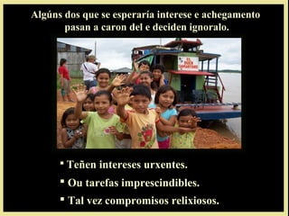  Teñen intereses urxentes.Teñen intereses urxentes.
 Ou tarefas imprescindibles.Ou tarefas imprescindibles.
 Tal vez compromisos relixiosos.Tal vez compromisos relixiosos.
Algúns dos que se esperaría interese e achegamento
pasan a caron del e deciden ignoralo.
 