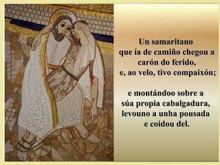 Un samaritanoUn samaritano
que ía de camiño chegou aque ía de camiño chegou a
carón do ferido,carón do ferido,
e, ao velo, tivo compaixón;e, ao velo, tivo compaixón;
e montándoo sobre ae montándoo sobre a
súa propia cabalgadura,súa propia cabalgadura,
levouno a unha pousadalevouno a unha pousada
e coidou del.e coidou del.
 