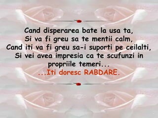 Cand disperarea bate la usa ta, Si va fi greu sa te mentii calm, Cand iti va fi greu sa-i suporti pe ceilalti, Si vei avea impresia ca te scufunzi in propriile temeri... ...Iti doresc RABDARE. 