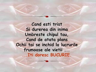 Cand esti trist Si durerea din inima Umbreste chipul tau, Cand de atata plans Ochii tai se inchid la lucrurile frumoase ale vietii ... ...Iti doresc BUCURIE. 