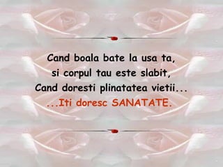 Cand boala bate la usa ta, si corpul tau este slabit, Cand doresti plinatatea vietii... ...Iti doresc SANATATE.  