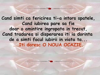 Cand simti ca fericirea ti-a intors spatele, Cand iubirea pare sa fie doar o amintire ingropata in trecut, Cand tradarea si disperarea iti ia dorinta  de a simti focul iubirii in viata ta... ...Iti doresc O NOUA OCAZIE. 