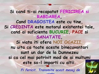 Si cand ti-ai recapatat  FERICIREA si RABDAREA , Cand  DRAGOSTEA  este cu tine, Si  CREDINTA  este motorul existentei tale, cand ai suficienta  BUCURIE ,  PACE  si   SANATATE , Si viata iti ofera  NOI OCAZII, n u uita ca toate aceste binecuvantari sunt un dar de la Dumnezeu si ca cel mai potrivit mod de ai multumi este sa-l imparti cu altii. Fi fericit. Transmite acest mesaj de viata A.P.P. 
