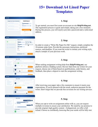 15+ Download A4 Lined Paper
Templates
1. Step
To get started, you must first create an account on site HelpWriting.net.
The registration process is quick and simple, taking just a few moments.
During this process, you will need to provide a password and a valid email
address.
2. Step
In order to create a "Write My Paper For Me" request, simply complete the
10-minute order form. Provide the necessary instructions, preferred
sources, and deadline. If you want the writer to imitate your writing style,
attach a sample of your previous work.
3. Step
When seeking assignment writing help from HelpWriting.net, our
platform utilizes a bidding system. Review bids from our writers for your
request, choose one of them based on qualifications, order history, and
feedback, then place a deposit to start the assignment writing.
4. Step
After receiving your paper, take a few moments to ensure it meets your
expectations. If you're pleased with the result, authorize payment for the
writer. Don't forget that we provide free revisions for our writing services.
5. Step
When you opt to write an assignment online with us, you can request
multiple revisions to ensure your satisfaction. We stand by our promise to
provide original, high-quality content - if plagiarized, we offer a full
refund. Choose us confidently, knowing that your needs will be fully met.
15+ Download A4 Lined Paper Templates 15+ Download A4 Lined Paper Templates
 