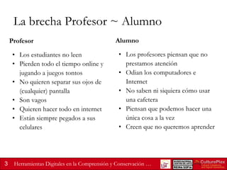 La brecha Profesor ~ Alumno
Profesor
• Los estudiantes no leen
• Pierden todo el tiempo online y
jugando a juegos tontos
• No quieren separar sus ojos de
(cualquier) pantalla
• Son vagos
• Quieren hacer todo en internet
• Están siempre pegados a sus
celulares

3

Alumno
• Los profesores piensan que no
prestamos atención
• Odian los computadores e
Internet
• No saben ni siquiera cómo usar
una cafetera
• Piensan que podemos hacer una
única cosa a la vez
• Creen que no queremos aprender

Herramientas Digitales en la Comprensión y Conservación …

 
