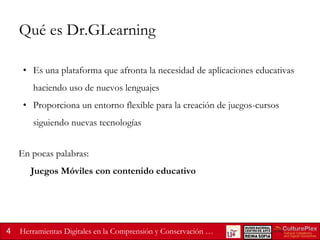 Qué es Dr.GLearning
• Es una plataforma que afronta la necesidad de aplicaciones educativas

haciendo uso de nuevos lenguajes
• Proporciona un entorno flexible para la creación de juegos-cursos

siguiendo nuevas tecnologías
En pocas palabras:

Juegos Móviles con contenido educativo

4

Herramientas Digitales en la Comprensión y Conservación …

 