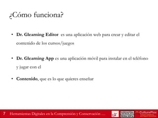 ¿Cómo funciona?
• Dr. Glearning Editor es una aplicación web para crear y editar el

contenido de los cursos/juegos
• Dr. Glearning App es una aplicación móvil para instalar en el teléfono

y jugar con el
• Contenido, que es lo que quieres enseñar

7

Herramientas Digitales en la Comprensión y Conservación …

 