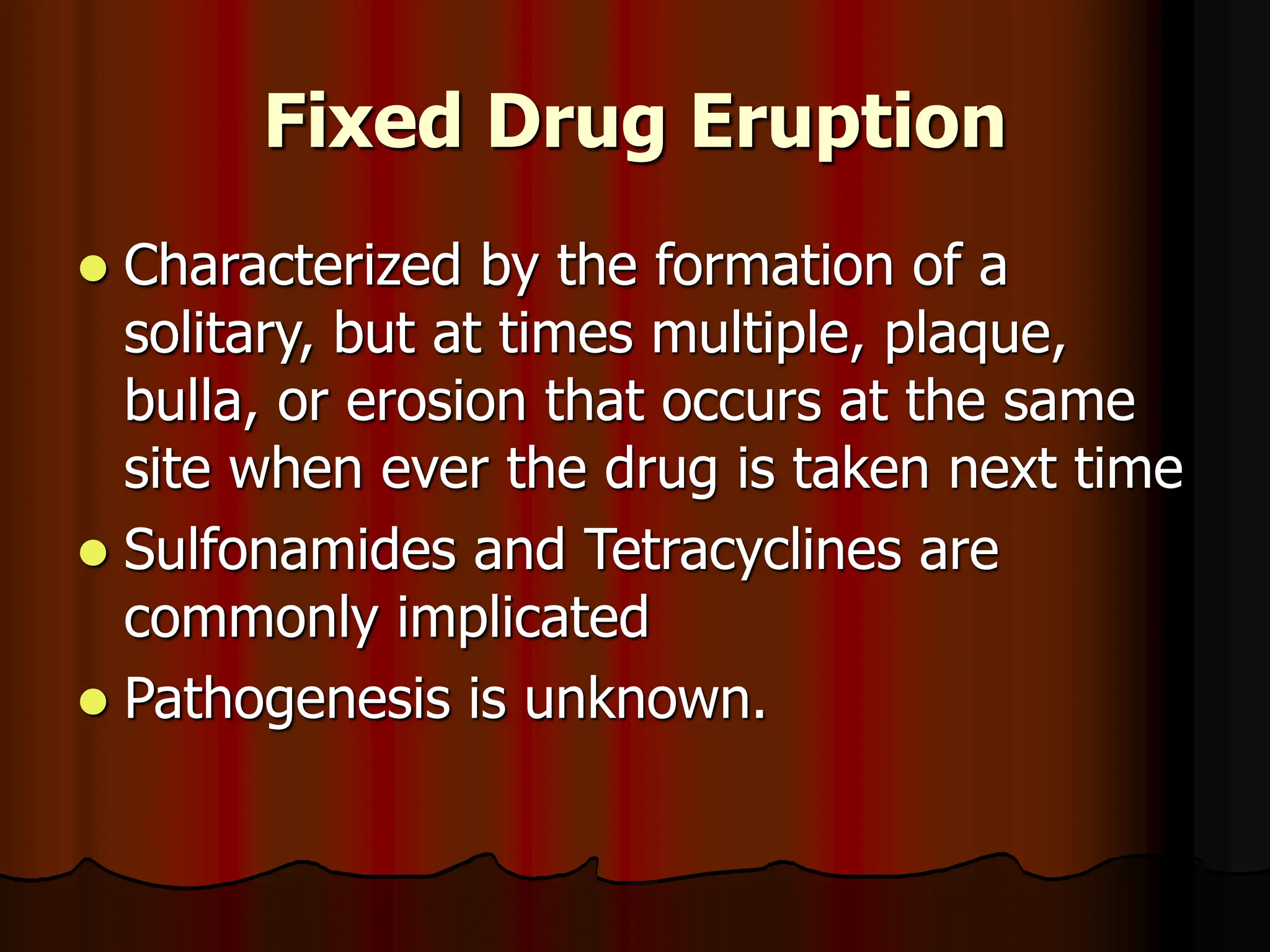 Fixed Drug Eruption
 Characterized by the formation of a
solitary, but at times multiple, plaque,
bulla, or erosion that occurs at the same
site when ever the drug is taken next time
 Sulfonamides and Tetracyclines are
commonly implicated
 Pathogenesis is unknown.
 