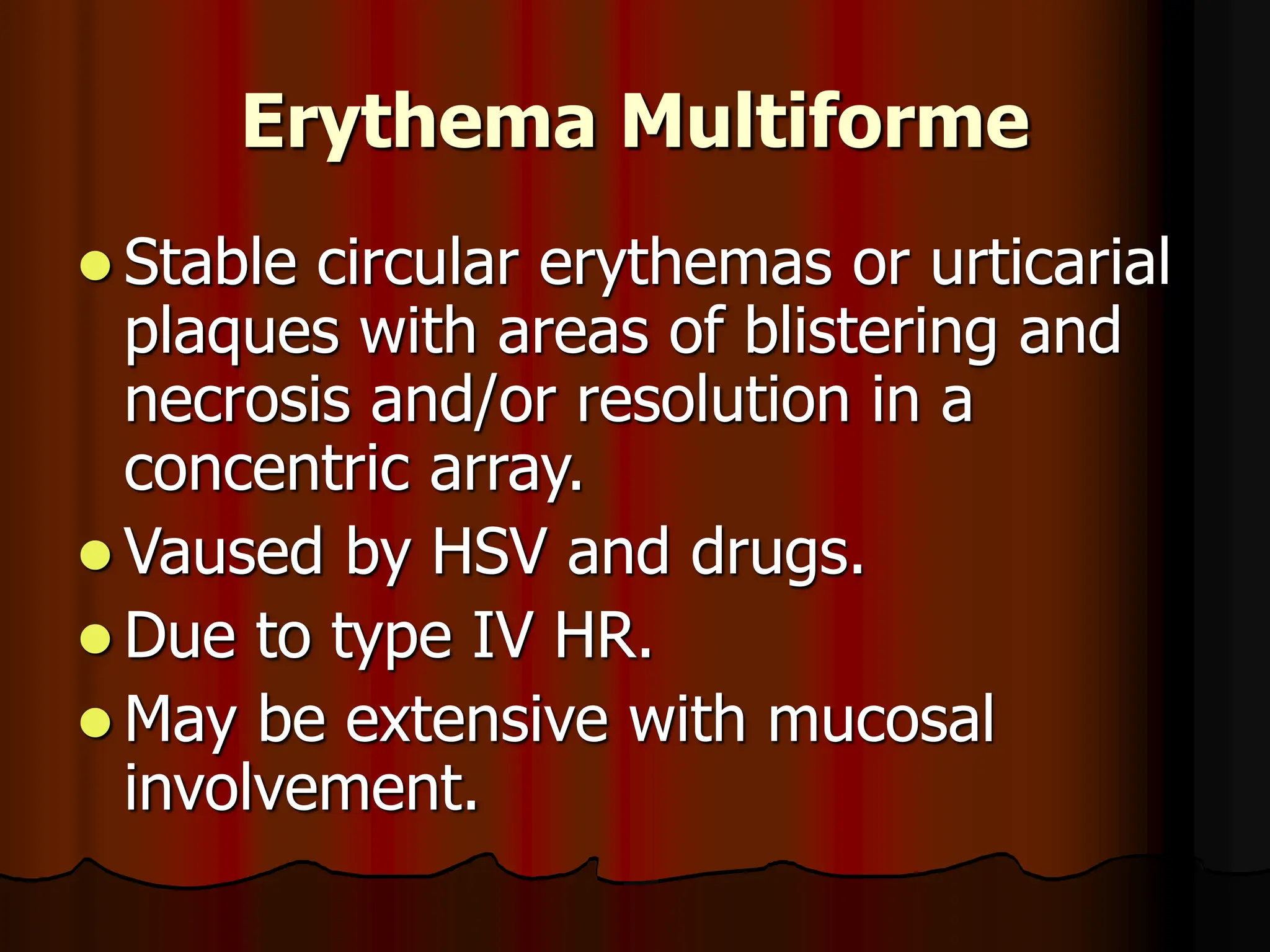 Erythema Multiforme
 Stable circular erythemas or urticarial
plaques with areas of blistering and
necrosis and/or resolution in a
concentric array.
 Vaused by HSV and drugs.
 Due to type IV HR.
 May be extensive with mucosal
involvement.
 