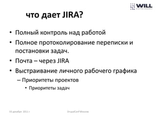 что дает JIRA?
• Полный контроль над работой
• Полное протоколирование переписки и
  постановки задач.
• Почта – через JIRA
• Выстраивание личного рабочего графика
      – Приоритеты проектов
             • Приоритеты задач



03 декабря 2011 г.            DrupalConf Moscow
 