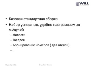 • Базовая стандартная сборка
• Набор успешных, удобно настраиваемых
  модулей
      – Новости
      – Галерея
      – Бронирование номеров ( для отелей)
      –…



03 декабря 2011 г.     DrupalConf Moscow
 