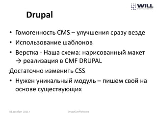 Drupal
• Гомогенность CMS – улучшения сразу везде
• Использование шаблонов
• Верстка - Наша схема: нарисованный макет
  → реализация в CMF DRUPAL
Достаточно изменить СSS
• Нужен уникальный модуль – пишем свой на
  основе существующих


03 декабря 2011 г.     DrupalConf Moscow
 