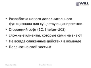 • Разработка нового дополнительного
  функционала для существующих проектов
• Сторонний софт (1С, Shelter-UCS)
• сложные клиенты, которые сами не знают
• Не всегда слаженные действия в команде
• Перенос на свой хостинг



03 декабря 2011 г.   DrupalConf Moscow
 