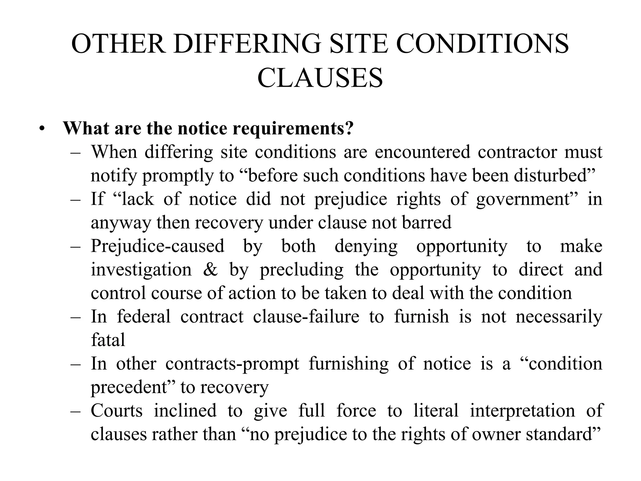 OTHER DIFFERING SITE CONDITIONS
CLAUSES
• What are the notice requirements?
– When differing site conditions are encountered contractor must
notify promptly to “before such conditions have been disturbed”
– If “lack of notice did not prejudice rights of government” in
anyway then recovery under clause not barred
– Prejudice-caused by both denying opportunity to make
investigation & by precluding the opportunity to direct and
control course of action to be taken to deal with the condition
– In federal contract clause-failure to furnish is not necessarily
fatal
– In other contracts-prompt furnishing of notice is a “condition
precedent” to recovery
– Courts inclined to give full force to literal interpretation of
clauses rather than “no prejudice to the rights of owner standard”
 