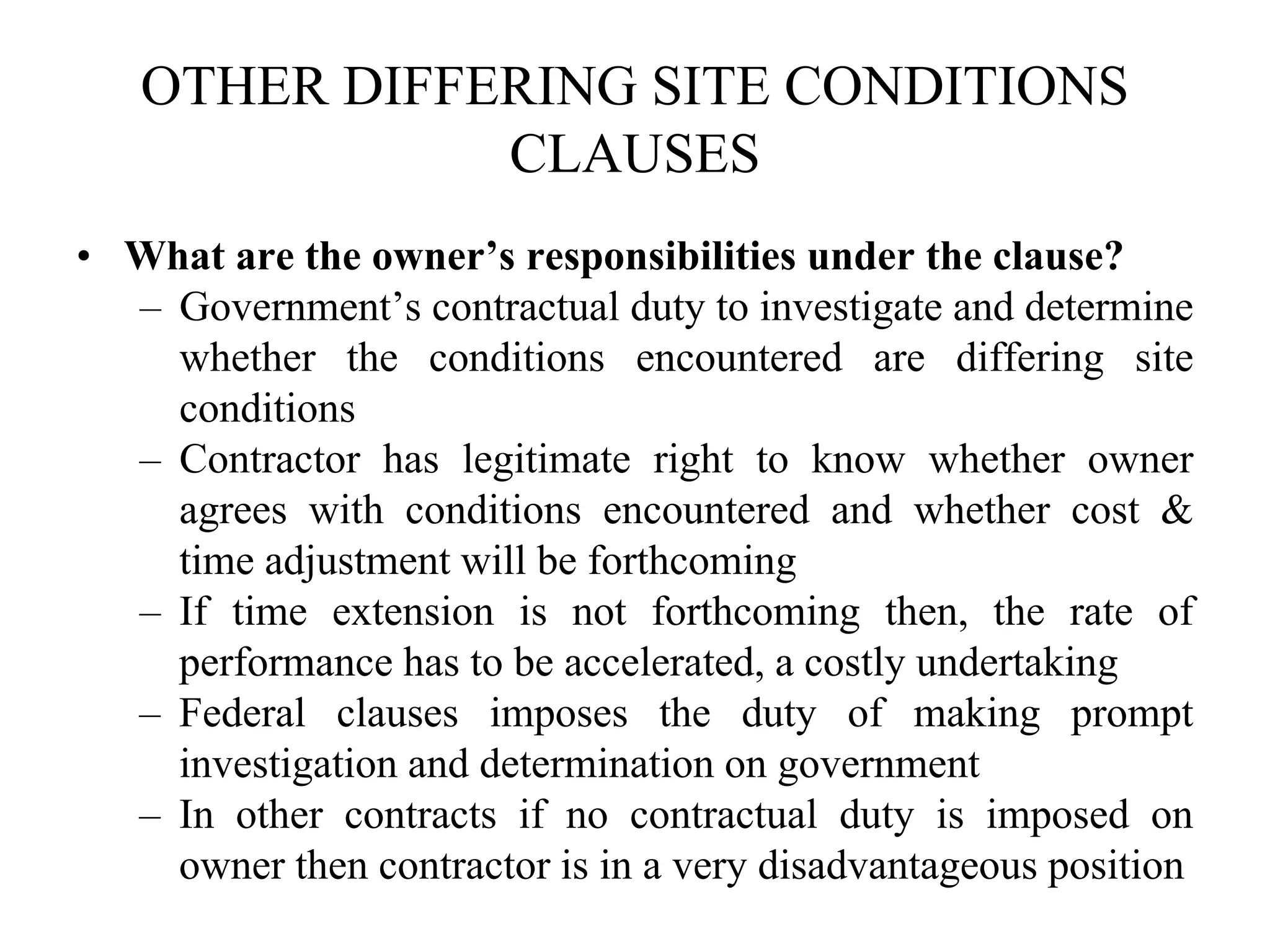 OTHER DIFFERING SITE CONDITIONS
CLAUSES
• What are the owner’s responsibilities under the clause?
– Government’s contractual duty to investigate and determine
whether the conditions encountered are differing site
conditions
– Contractor has legitimate right to know whether owner
agrees with conditions encountered and whether cost &
time adjustment will be forthcoming
– If time extension is not forthcoming then, the rate of
performance has to be accelerated, a costly undertaking
– Federal clauses imposes the duty of making prompt
investigation and determination on government
– In other contracts if no contractual duty is imposed on
owner then contractor is in a very disadvantageous position
 