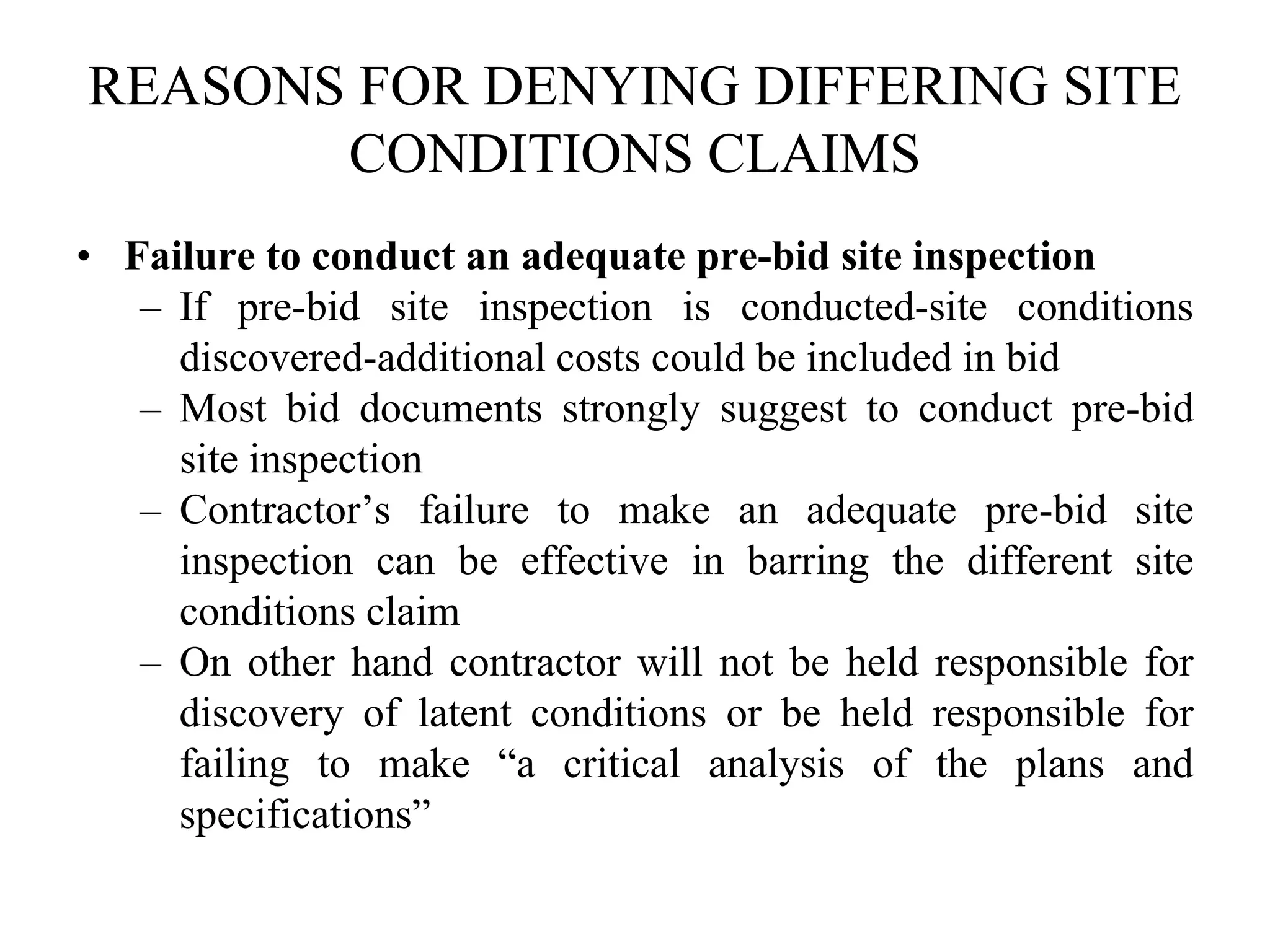 REASONS FOR DENYING DIFFERING SITE
CONDITIONS CLAIMS
• Failure to conduct an adequate pre-bid site inspection
– If pre-bid site inspection is conducted-site conditions
discovered-additional costs could be included in bid
– Most bid documents strongly suggest to conduct pre-bid
site inspection
– Contractor’s failure to make an adequate pre-bid site
inspection can be effective in barring the different site
conditions claim
– On other hand contractor will not be held responsible for
discovery of latent conditions or be held responsible for
failing to make “a critical analysis of the plans and
specifications”
 