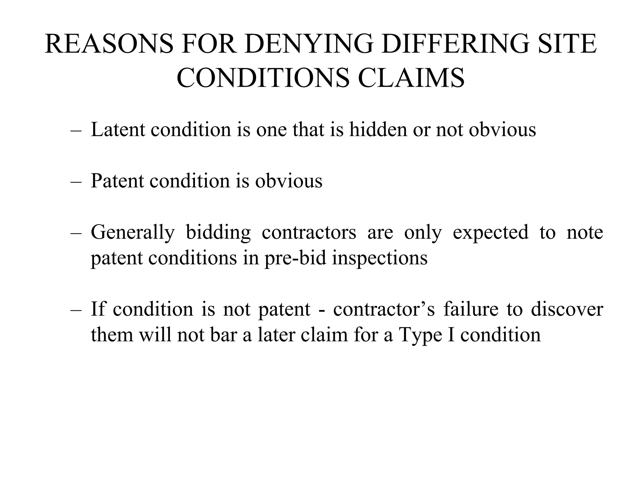 REASONS FOR DENYING DIFFERING SITE
CONDITIONS CLAIMS
– Latent condition is one that is hidden or not obvious
– Patent condition is obvious
– Generally bidding contractors are only expected to note
patent conditions in pre-bid inspections
– If condition is not patent - contractor’s failure to discover
them will not bar a later claim for a Type I condition
 