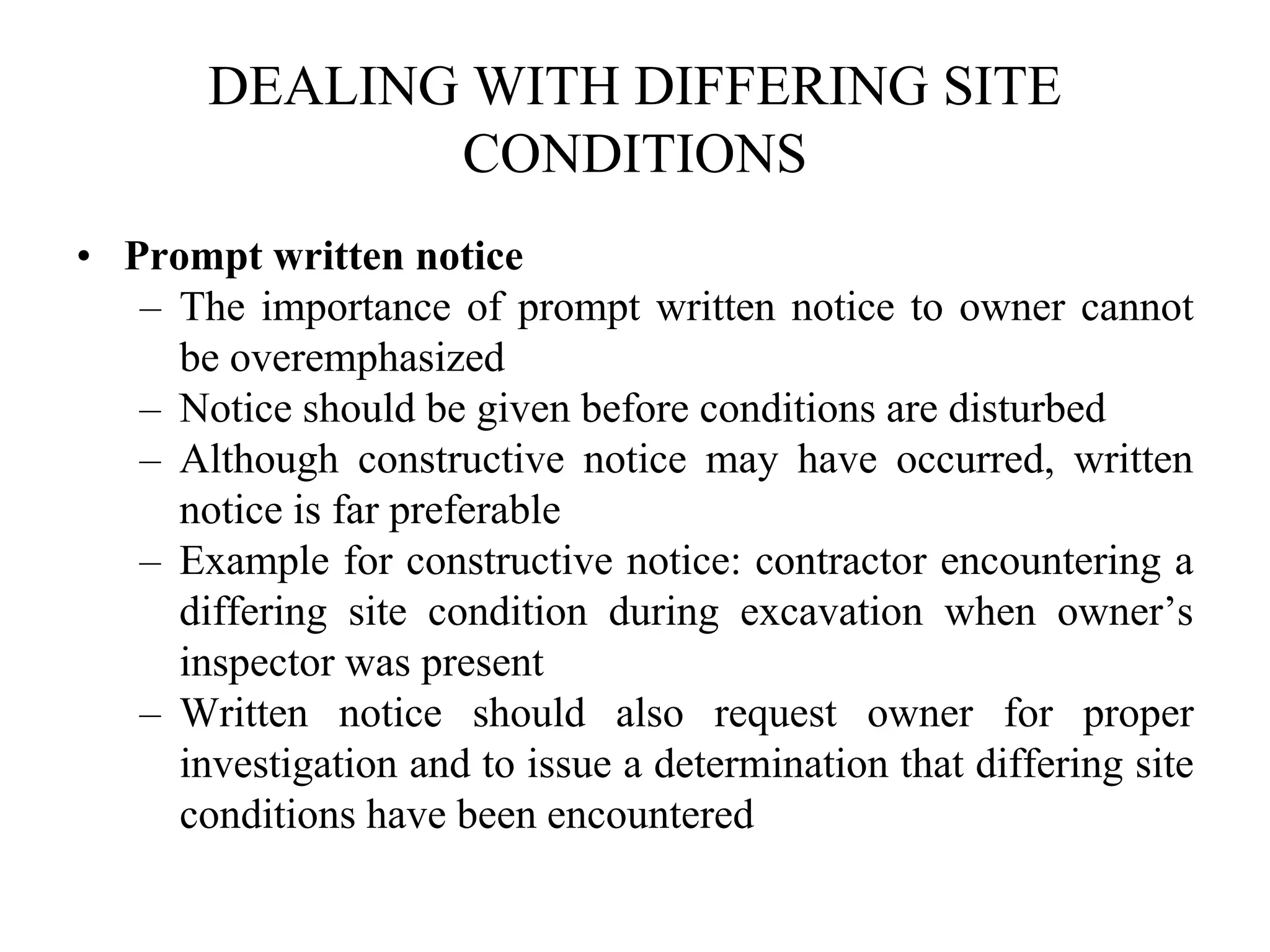 DEALING WITH DIFFERING SITE
CONDITIONS
• Prompt written notice
– The importance of prompt written notice to owner cannot
be overemphasized
– Notice should be given before conditions are disturbed
– Although constructive notice may have occurred, written
notice is far preferable
– Example for constructive notice: contractor encountering a
differing site condition during excavation when owner’s
inspector was present
– Written notice should also request owner for proper
investigation and to issue a determination that differing site
conditions have been encountered
 