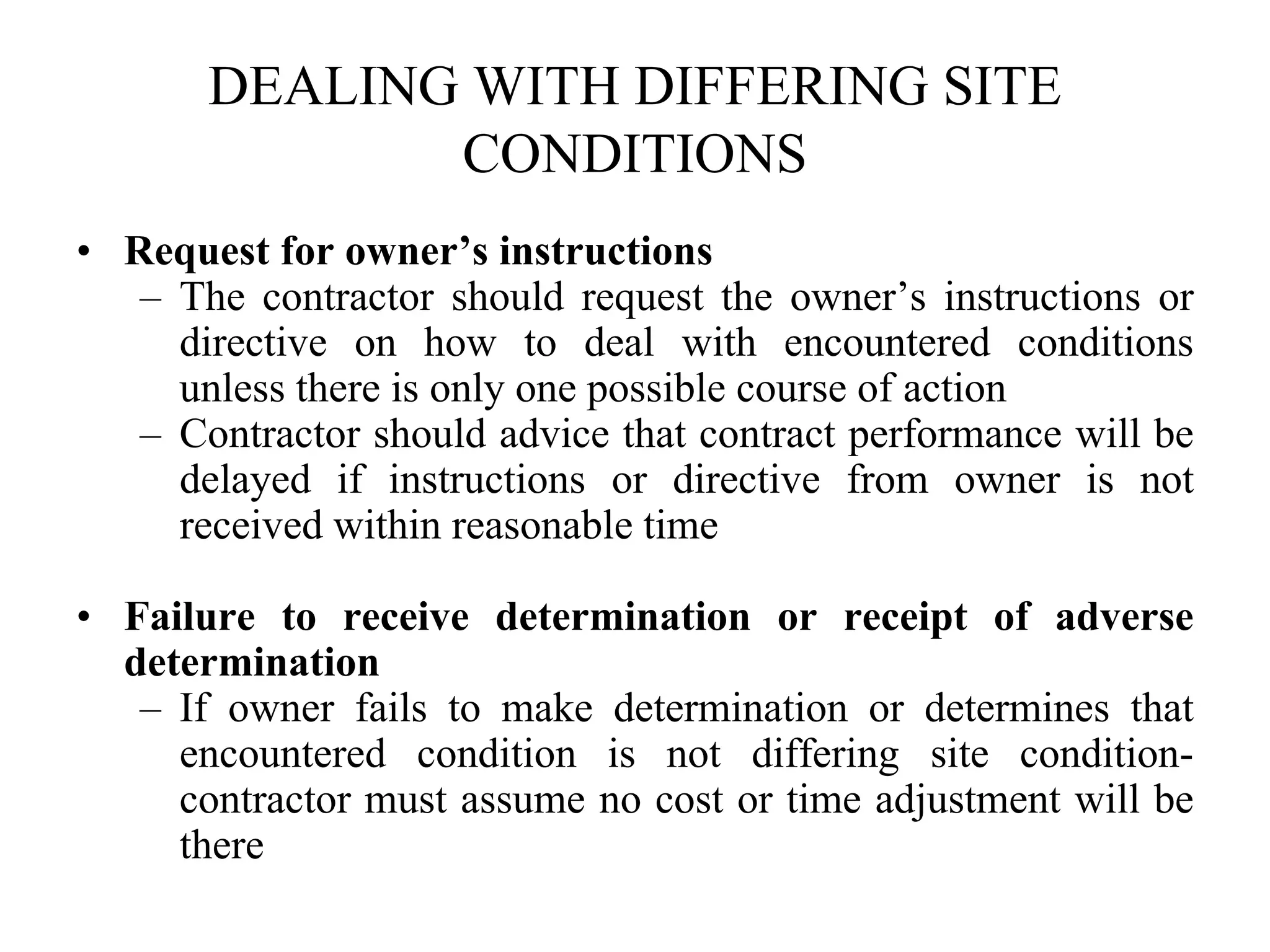 DEALING WITH DIFFERING SITE
CONDITIONS
• Request for owner’s instructions
– The contractor should request the owner’s instructions or
directive on how to deal with encountered conditions
unless there is only one possible course of action
– Contractor should advice that contract performance will be
delayed if instructions or directive from owner is not
received within reasonable time
• Failure to receive determination or receipt of adverse
determination
– If owner fails to make determination or determines that
encountered condition is not differing site condition-
contractor must assume no cost or time adjustment will be
there
 