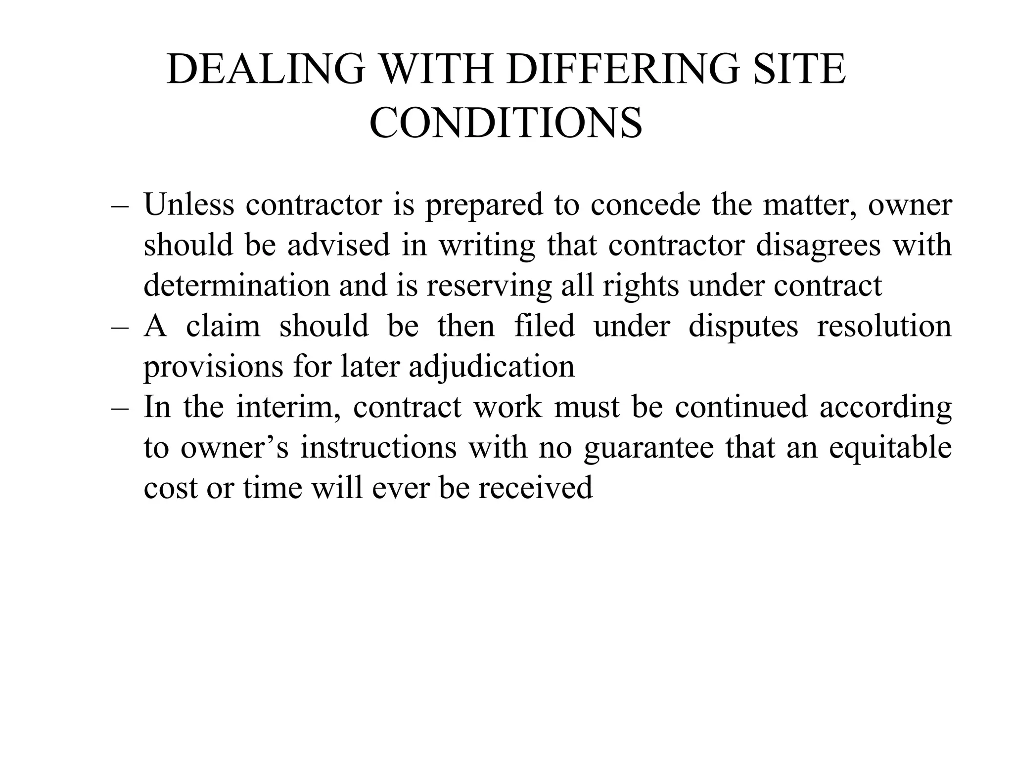 DEALING WITH DIFFERING SITE
CONDITIONS
– Unless contractor is prepared to concede the matter, owner
should be advised in writing that contractor disagrees with
determination and is reserving all rights under contract
– A claim should be then filed under disputes resolution
provisions for later adjudication
– In the interim, contract work must be continued according
to owner’s instructions with no guarantee that an equitable
cost or time will ever be received
 