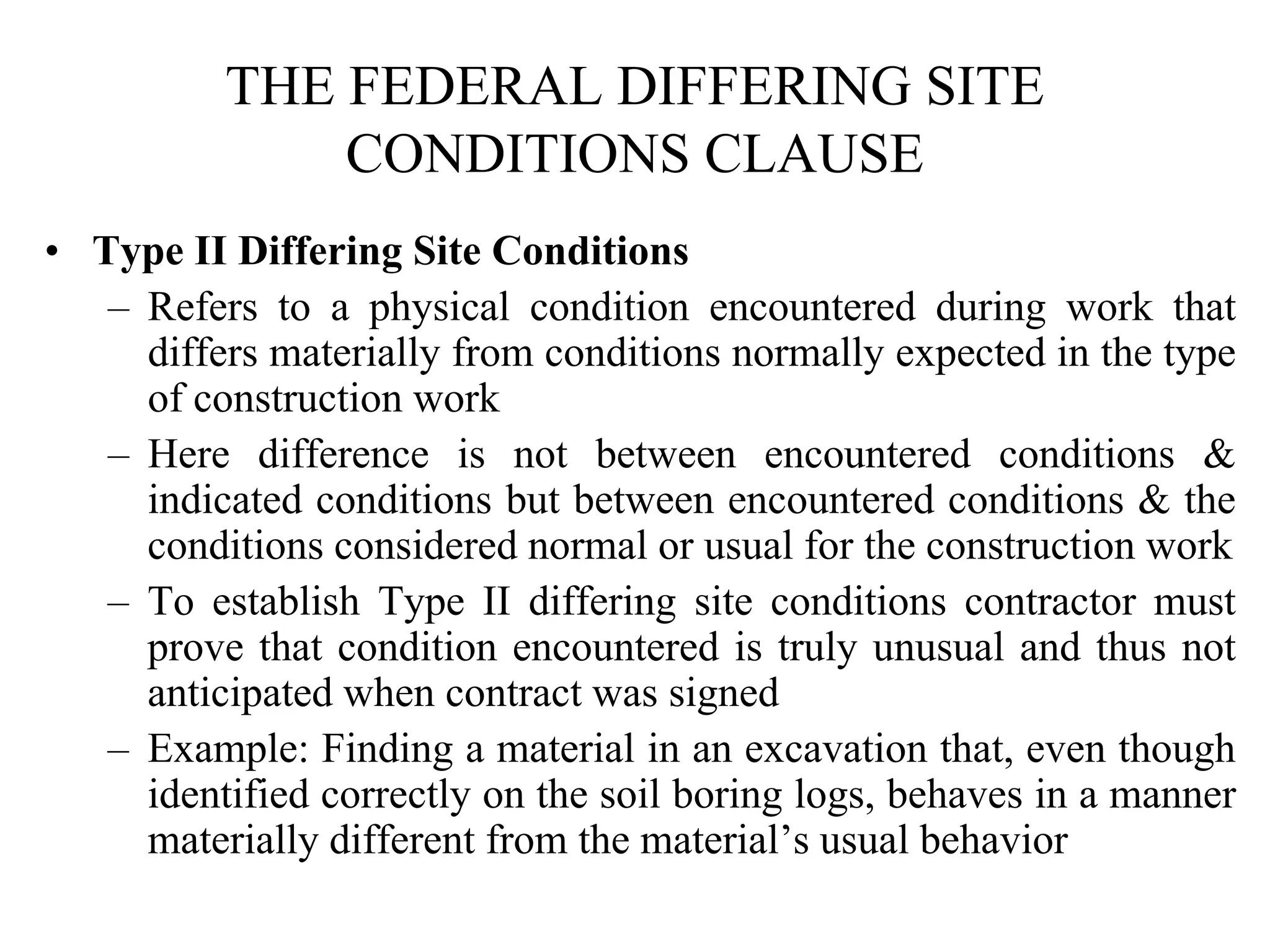 THE FEDERAL DIFFERING SITE
CONDITIONS CLAUSE
• Type II Differing Site Conditions
– Refers to a physical condition encountered during work that
differs materially from conditions normally expected in the type
of construction work
– Here difference is not between encountered conditions &
indicated conditions but between encountered conditions & the
conditions considered normal or usual for the construction work
– To establish Type II differing site conditions contractor must
prove that condition encountered is truly unusual and thus not
anticipated when contract was signed
– Example: Finding a material in an excavation that, even though
identified correctly on the soil boring logs, behaves in a manner
materially different from the material’s usual behavior
 