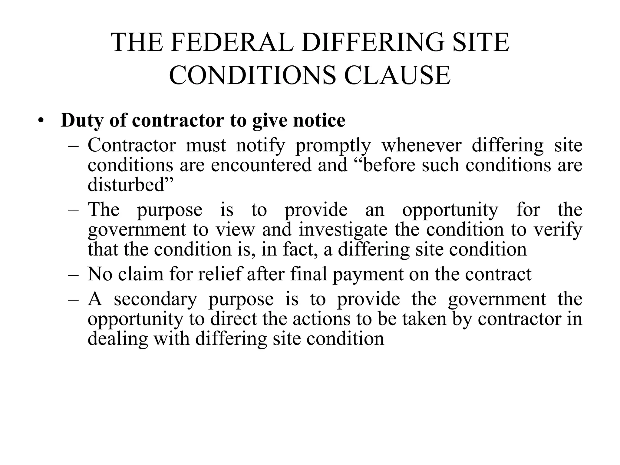 THE FEDERAL DIFFERING SITE
CONDITIONS CLAUSE
• Duty of contractor to give notice
– Contractor must notify promptly whenever differing site
conditions are encountered and “before such conditions are
disturbed”
– The purpose is to provide an opportunity for the
government to view and investigate the condition to verify
that the condition is, in fact, a differing site condition
– No claim for relief after final payment on the contract
– A secondary purpose is to provide the government the
opportunity to direct the actions to be taken by contractor in
dealing with differing site condition
 