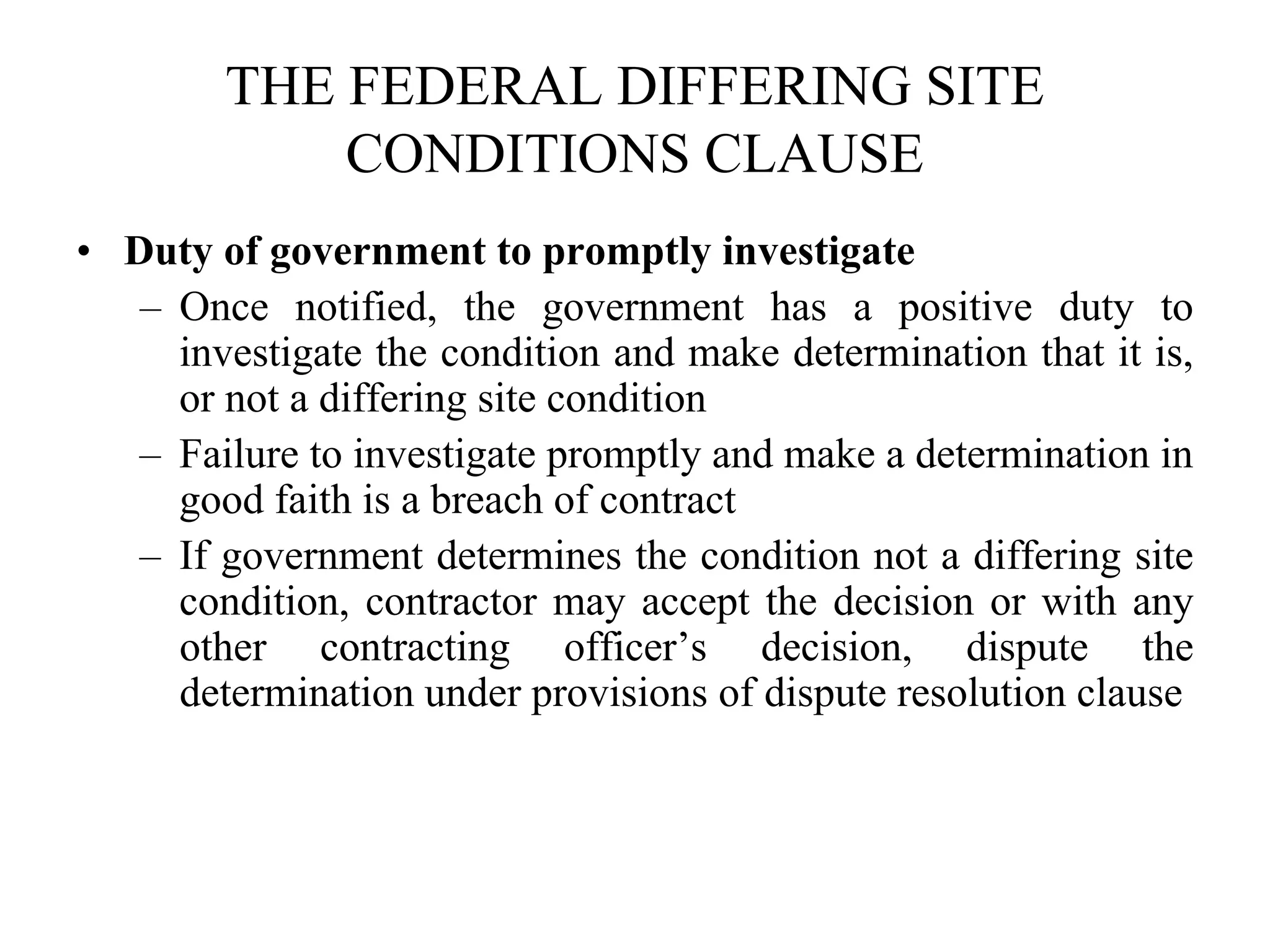 THE FEDERAL DIFFERING SITE
CONDITIONS CLAUSE
• Duty of government to promptly investigate
– Once notified, the government has a positive duty to
investigate the condition and make determination that it is,
or not a differing site condition
– Failure to investigate promptly and make a determination in
good faith is a breach of contract
– If government determines the condition not a differing site
condition, contractor may accept the decision or with any
other contracting officer’s decision, dispute the
determination under provisions of dispute resolution clause
 