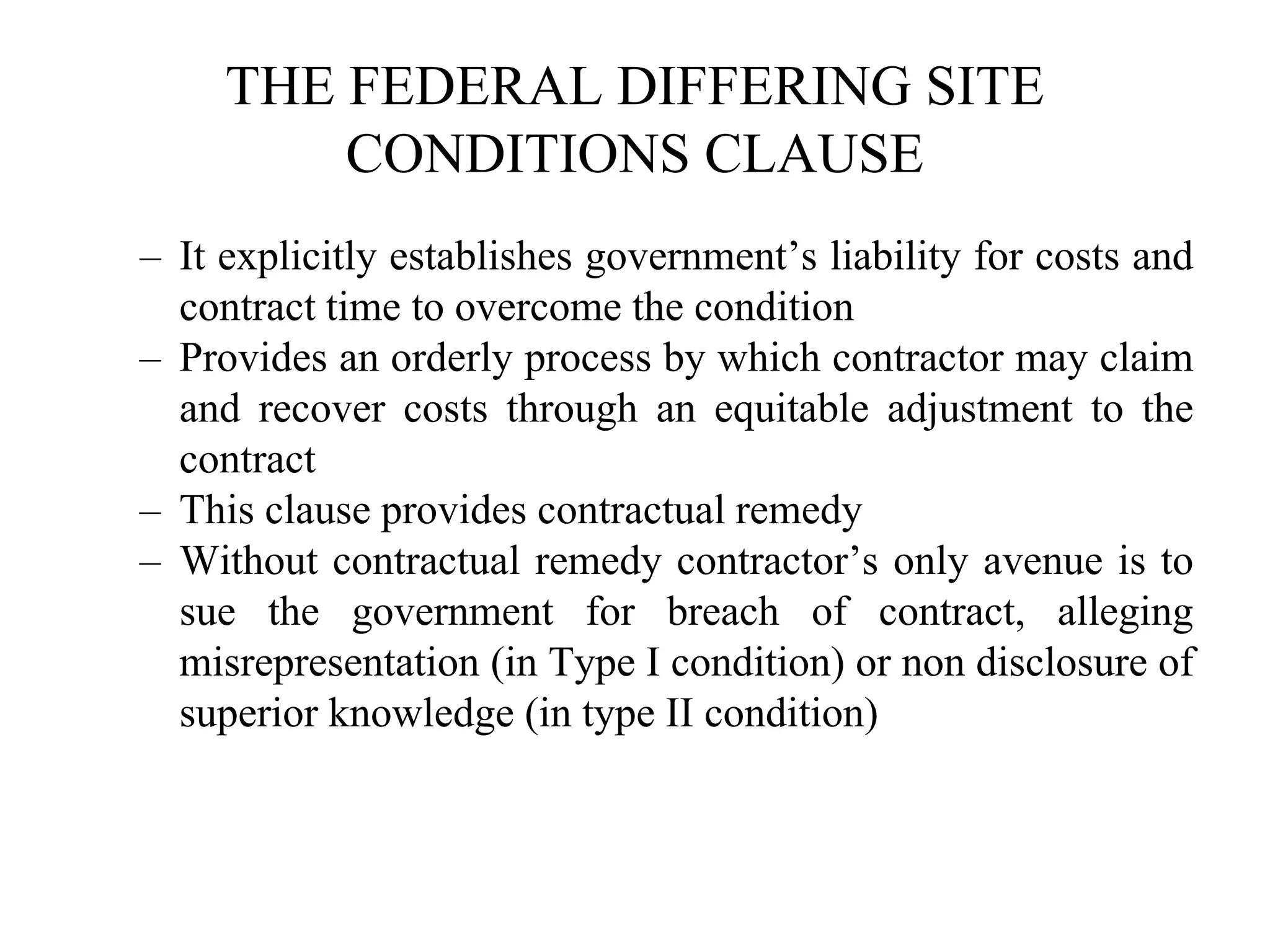 THE FEDERAL DIFFERING SITE
CONDITIONS CLAUSE
– It explicitly establishes government’s liability for costs and
contract time to overcome the condition
– Provides an orderly process by which contractor may claim
and recover costs through an equitable adjustment to the
contract
– This clause provides contractual remedy
– Without contractual remedy contractor’s only avenue is to
sue the government for breach of contract, alleging
misrepresentation (in Type I condition) or non disclosure of
superior knowledge (in type II condition)
 