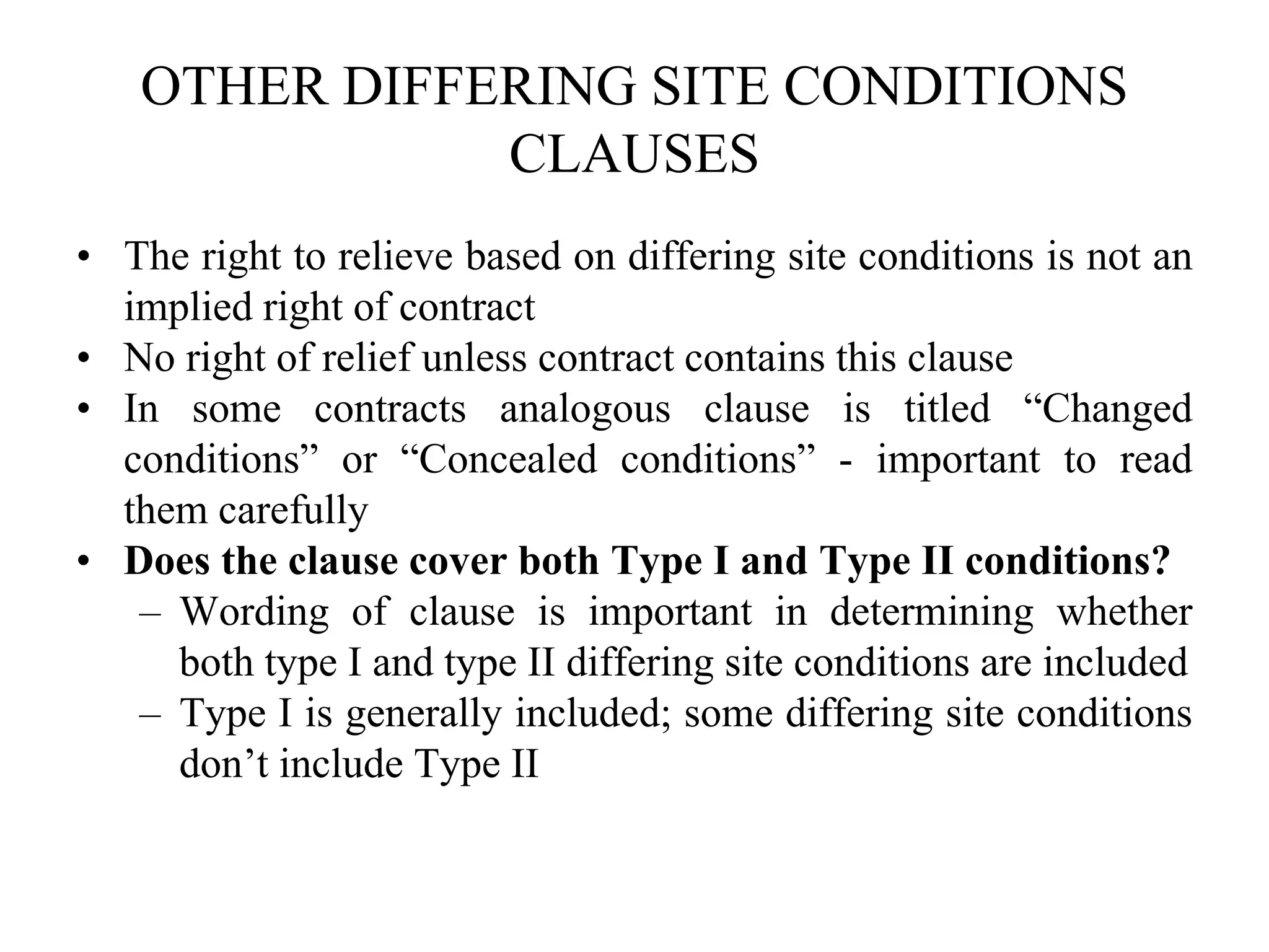 OTHER DIFFERING SITE CONDITIONS
CLAUSES
• The right to relieve based on differing site conditions is not an
implied right of contract
• No right of relief unless contract contains this clause
• In some contracts analogous clause is titled “Changed
conditions” or “Concealed conditions” - important to read
them carefully
• Does the clause cover both Type I and Type II conditions?
– Wording of clause is important in determining whether
both type I and type II differing site conditions are included
– Type I is generally included; some differing site conditions
don’t include Type II
 