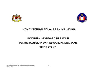 DSP Pendidikan Sivik dan Kewarganegaraan Tingkatan 1  
15 Mac 2012 
1
 
 
 
 
 
 
 
 
 
 
 
 
 
   
KEMENTERIAN PELAJARAN MALAYSIA
DOKUMEN STANDARD PRESTASI
PENDIDIKAN SIVIK DAN KEWARGANEGARAAN
TINGKATAN 1
 
 