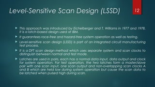Level-Sensitive Scan Design (LSSD)
 This approach was introduced by Eichelberger and T. Williams in 1977 and 1978.
It is a latch-based design used at IBM.
 It guarantees race-free and hazard-free system operation as well as testing.
 Level-sensitive scan design (LSSD) is part of an integrated circuit manufacturing
test process.
 It is a DFT scan design method which uses separate system and scan clocks to
distinguish between normal and test mode.
 Latches are used in pairs, each has a normal data input, data output and clock
for system operation. For test operation, the two latches form a master/slave
pair with one scan input, one scan output and non-overlapping scan clocks A
and B which are held low during system operation but cause the scan data to
be latched when pulsed high during scan.
12
 