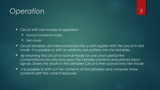 Operation
 Circuit with two modes of operation
 Normal functional mode
 Test mode
 Circuit bistables are interconnected into a shift register With the circuit in test
mode It is possible to shift an arbitrary test pattern into the bistables.
 By returning the circuit to normal mode for one clock period the
combinational circuitry acts upon the bistable contents and primary input
signals, Stores the results in the bistables Circuit is then placed into test mode
 It is possible to shift out the contents of the bistables and compare these
contents with the correct response
5
 