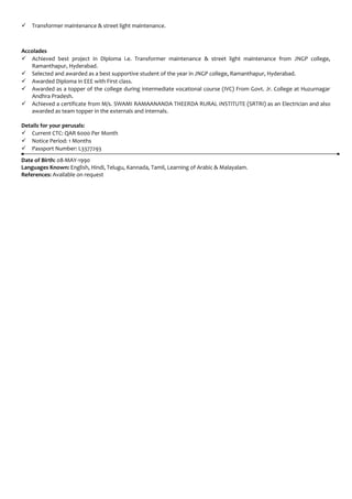  Transformer maintenance & street light maintenance.
Accolades
 Achieved best project in Diploma i.e. Transformer maintenance & street light maintenance from JNGP college,
Ramanthapur, Hyderabad.
 Selected and awarded as a best supportive student of the year in JNGP college, Ramanthapur, Hyderabad.
 Awarded Diploma in EEE with First class.
 Awarded as a topper of the college during intermediate vocational course (IVC) From Govt. Jr. College at Huzurnagar
Andhra Pradesh.
 Achieved a certificate from M/s. SWAMI RAMAANANDA THEERDA RURAL INSTITUTE (SRTRI) as an Electrician and also
awarded as team topper in the externals and internals.
Details for your perusals:
 Current CTC: QAR 6000 Per Month
 Notice Period: 1 Months
 Passport Number: L3377293
Date of Birth: 08-MAY-1990
Languages Known: English, Hindi, Telugu, Kannada, Tamil, Learning of Arabic & Malayalam.
References: Available on request
 