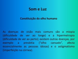 Som e Luz

              Constituição do olho humano



As doenças de visão mais comuns são a miopia
(dificuldade de ver ao longe) e a hipermetropia
(dificuldade de ver ao perto); existem outras doenças, por
exemplo a presbitia (“olho cansado”, afecta
essencialmente as pessoas idosas) e o astigmatismo
(imperfeição na córnea).
 
