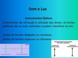 Som e Luz

                  Instrumentos Ópticos
O fenómeno da refracção é utilizado das lentes. As lentes
esféricas são as mais utilizadas e podem classificar-se em:

Lentes de bordos delgados ou convexas;
Lentes de bordos espessos ou côncavas.
 