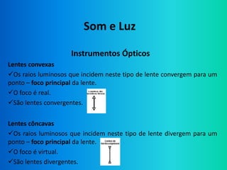 Som e Luz

                    Instrumentos Ópticos
Lentes convexas
Os raios luminosos que incidem neste tipo de lente convergem para um
ponto – foco principal da lente.
O foco é real.
São lentes convergentes.


Lentes côncavas
Os raios luminosos que incidem neste tipo de lente divergem para um
ponto – foco principal da lente.
O foco é virtual.
São lentes divergentes.
 