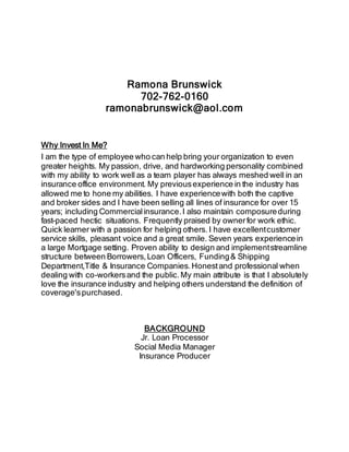 Ramona Brunswick 
702-762-0160 
ramonabrunswick@aol.com 
Why Invest In Me? 
I am the type of employee who can help bring your organization to even 
greater heights. My passion, drive, and hardworking personality combined 
with my ability to work well as a team player has always meshed well in an 
insurance office environment. My previous experience in the industry has 
allowed me to hone my abilities. I have experience with both the captive 
and broker sides and I have been selling all lines of insurance for over 15 
years; including Commercial insurance. I also maintain composure during 
fast-paced hectic situations. Frequently praised by owner for work ethic. 
Quick learner with a passion for helping others. I have excellent customer 
service skills, pleasant voice and a great smile. Seven years experience in 
a large Mortgage setting. Proven ability to design and implement streamline 
structure between Borrowers, Loan Officers, Funding & Shipping 
Department,Title & Insurance Companies. Honest and professional when 
dealing with co-workers and the public. My main attribute is that I absolutely 
love the insurance industry and helping others understand the definition of 
coverage's purchased. 
BACKGROUND 
Jr. Loan Processor 
Social Media Manager 
Insurance Producer 
