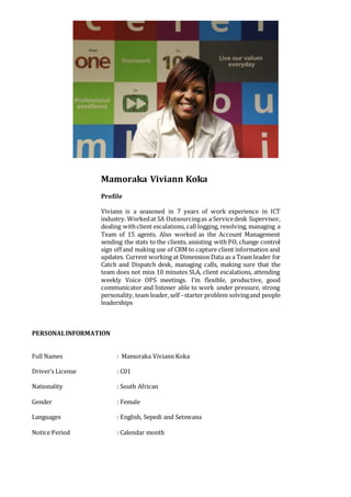 Mamoraka Viviann Koka
Profile
Viviann is a seasoned in 7 years of work experience in ICT
industry. Workedat SA Outsourcingas a Servicedesk Supervisor,
dealing withclient escalations, call logging, resolving, managing a
Team of 15 agents. Also worked as the Account Management
sending the stats to the clients, assisting with PO, change control
sign off and making use of CRM to capture client information and
updates. Current working at Dimension Data as a Team leader for
Catch and Dispatch desk, managing calls, making sure that the
team does not miss 10 minutes SLA, client escalations, attending
weekly Voice OPS meetings. I’m flexible, productive, good
communicator and listener able to work under pressure, strong
personality, team leader, self –starter problem solvingand people
leaderships
PERSONALINFORMATION
Full Names : Mamoraka Viviann Koka
Driver’s License : C01
Nationality : South African
Gender : Female
Languages : English, Sepedi and Setswana
Notice Period : Calendar month
 