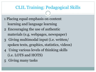 CLIL Training: Pedagogical Skills
1 Placing equal emphasis on content
learning and language learning
2 Encouraging the use of authentic
materials (e.g. webpages, newspaper)
3 Giving multimodal input (i.e. written/
spoken texts, graphics, statistics, videos)
4 Using various levels of thinking skills
(i.e. LOTS and HOTS)
5 Giving many tasks
 